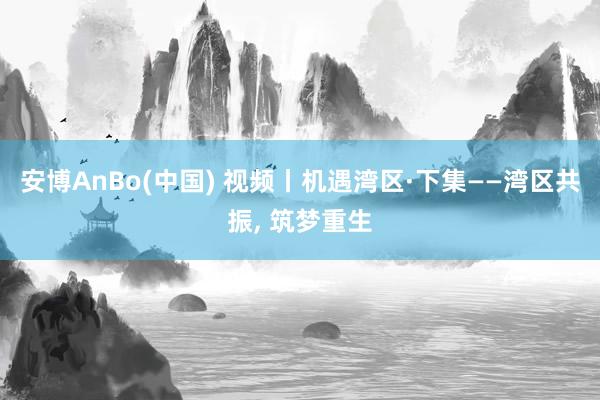 安博AnBo(中国) 视频丨机遇湾区·下集——湾区共振, 筑梦重生
