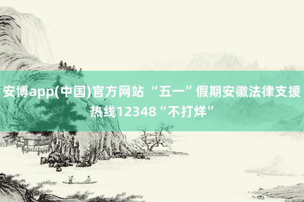 安博app(中国)官方网站 “五一”假期安徽法律支援热线12348“不打烊”