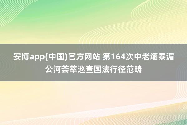 安博app(中国)官方网站 第164次中老缅泰湄公河荟萃巡查国法行径范畴