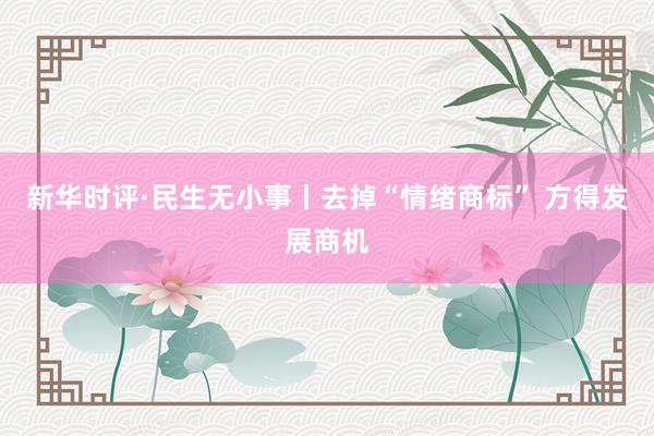 新华时评·民生无小事丨去掉“情绪商标” 方得发展商机