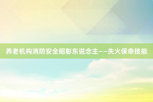 养老机构消防安全昭彰东说念主——失火保命技能