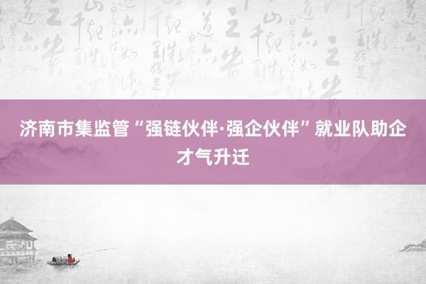 济南市集监管“强链伙伴·强企伙伴”就业队助企才气升迁
