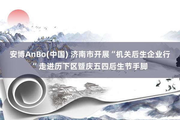 安博AnBo(中国) 济南市开展“机关后生企业行”走进历下区暨庆五四后生节手脚
