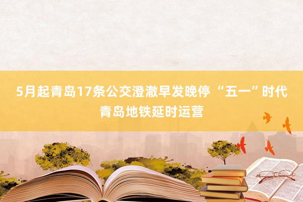 5月起青岛17条公交澄澈早发晚停 “五一”时代青岛地铁延时运营