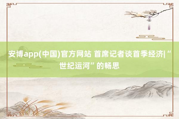 安博app(中国)官方网站 首席记者谈首季经济|“世纪运河”的畅思