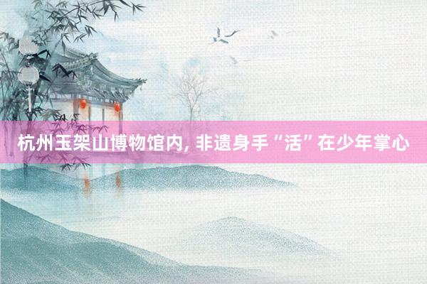杭州玉架山博物馆内, 非遗身手“活”在少年掌心
