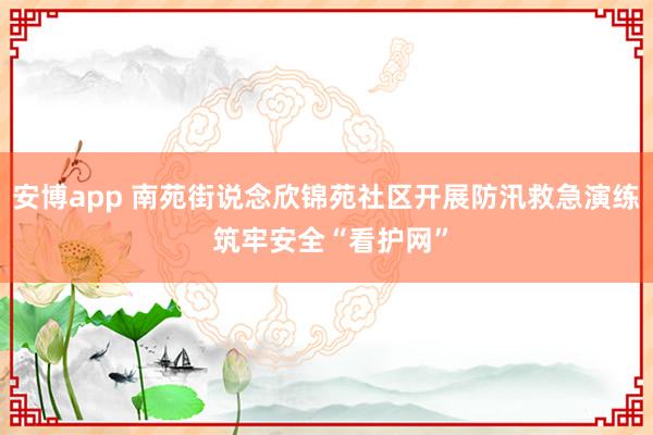 安博app 南苑街说念欣锦苑社区开展防汛救急演练 筑牢安全“看护网”