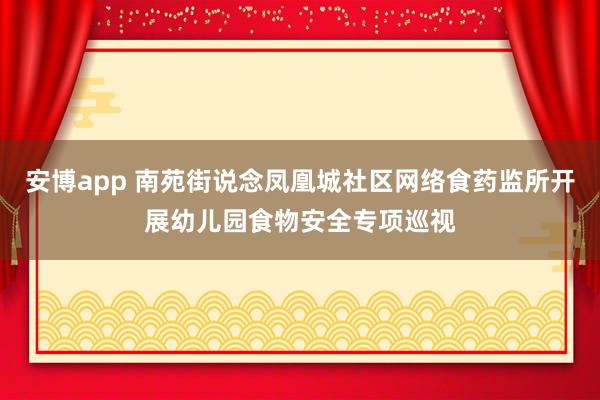 安博app 南苑街说念凤凰城社区网络食药监所开展幼儿园食物安全专项巡视