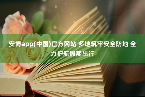 安博app(中国)官方网站 多地筑牢安全防地 全力护航假期出行