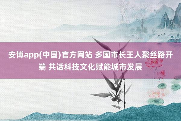 安博app(中国)官方网站 多国市长王人聚丝路开端 共话科技文化赋能城市发展