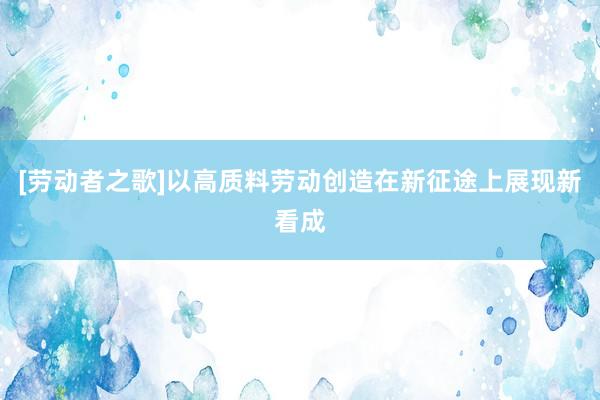 [劳动者之歌]以高质料劳动创造在新征途上展现新看成