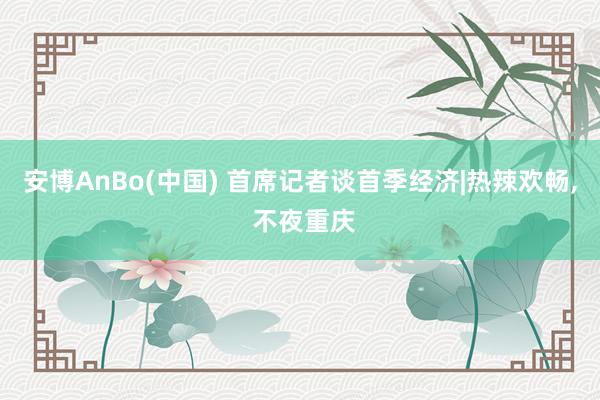 安博AnBo(中国) 首席记者谈首季经济|热辣欢畅, 不夜重庆