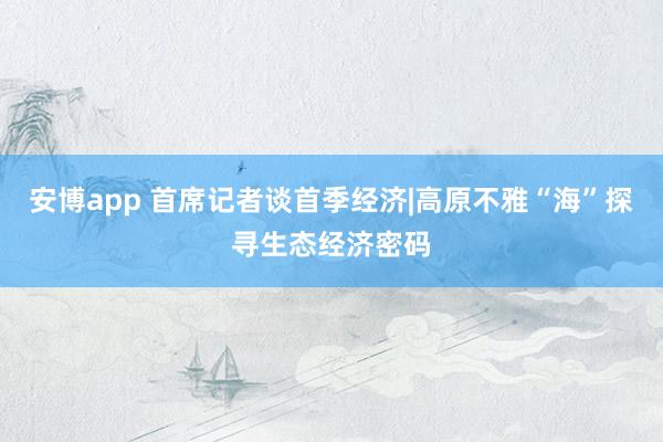 安博app 首席记者谈首季经济|高原不雅“海”探寻生态经济密码