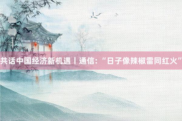 共话中国经济新机遇丨通信: “日子像辣椒雷同红火”