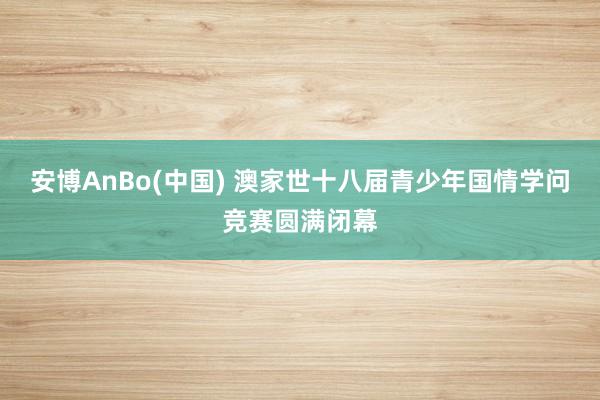 安博AnBo(中国) 澳家世十八届青少年国情学问竞赛圆满闭幕