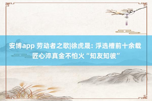 安博app 劳动者之歌|徐虎晟: 浮选槽前十余载 匠心淬真金不怕火“知友知彼”