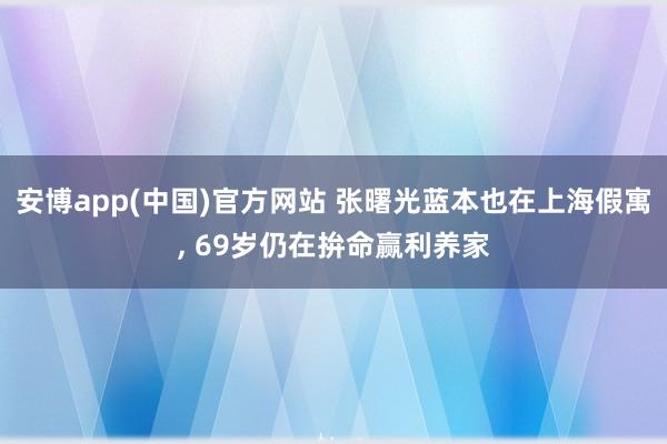 安博app(中国)官方网站 张曙光蓝本也在上海假寓, 69岁仍在拚命赢利养家