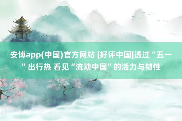 安博app(中国)官方网站 [好评中国]透过“五一”出行热 看见“流动中国”的活力与韧性