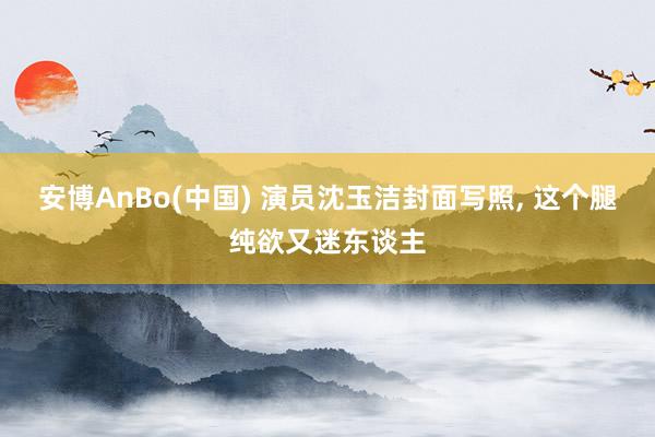 安博AnBo(中国) 演员沈玉洁封面写照, 这个腿纯欲又迷东谈主