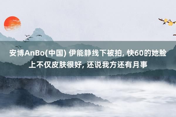 安博AnBo(中国) 伊能静线下被拍, 快60的她脸上不仅皮肤很好, 还说我方还有月事