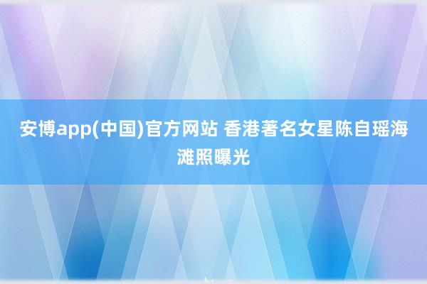安博app(中国)官方网站 香港著名女星陈自瑶海滩照曝光