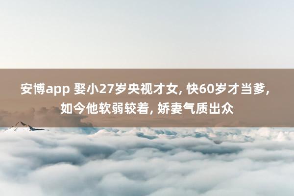安博app 娶小27岁央视才女, 快60岁才当爹, 如今他软弱较着, 娇妻气质出众