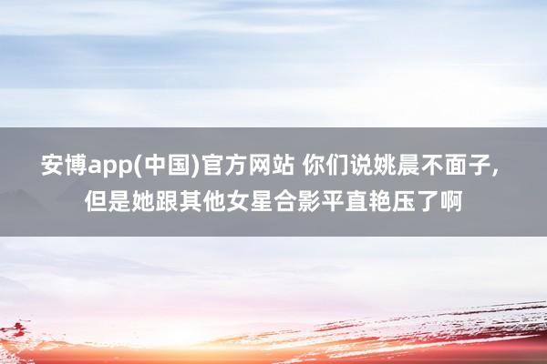 安博app(中国)官方网站 你们说姚晨不面子，<a href=