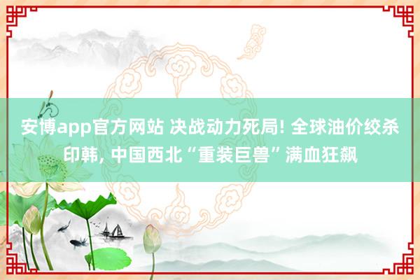 安博app官方网站 决战动力死局! 全球油价绞杀印韩， 中国西北“重装巨兽”满血狂飙