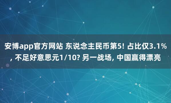 安博app官方网站 东说念主民币第5! 占比仅3.1%, 不足好意思元1/10? 另一战场, 中国赢得漂亮