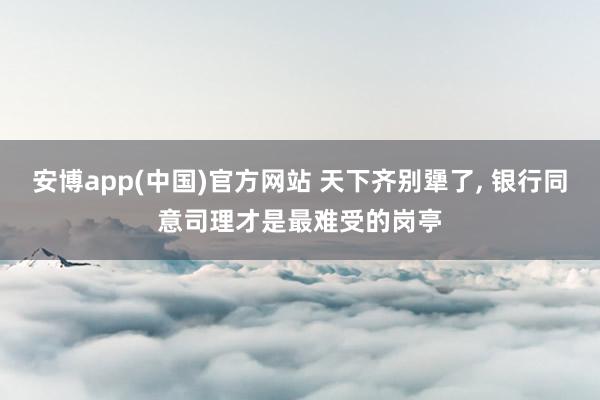 安博app(中国)官方网站 天下齐别犟了, 银行同意司理才是最难受的岗亭