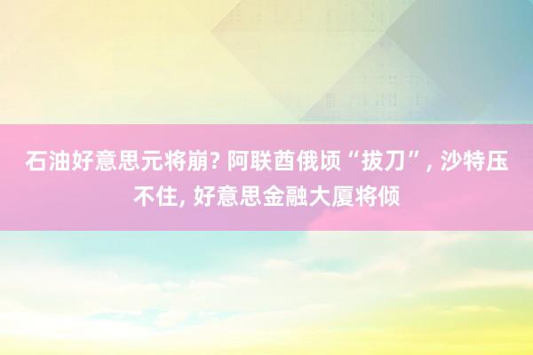 石油好意思元将崩? 阿联酋俄顷“拔刀”, 沙特压不住, 好意思金融大厦将倾