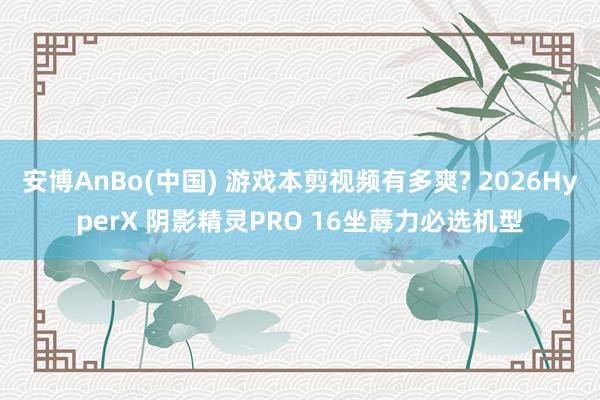 安博AnBo(中国) 游戏本剪视频有多爽? 2026HyperX 阴影精灵PRO 16坐蓐力必选机型