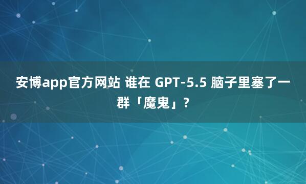 安博app官方网站 谁在 GPT-5.5 脑子里塞了一群「魔鬼」?