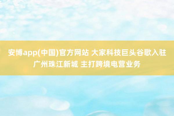 安博app(中国)官方网站 大家科技巨头谷歌入驻广州珠江新城 主打跨境电营业务