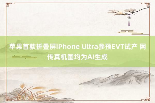 苹果首款折叠屏iPhone Ultra参预EVT试产 网传真机图均为AI生成
