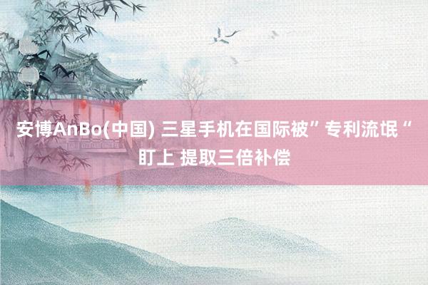 安博AnBo(中国) 三星手机在国际被”专利流氓“盯上 提取三倍补偿