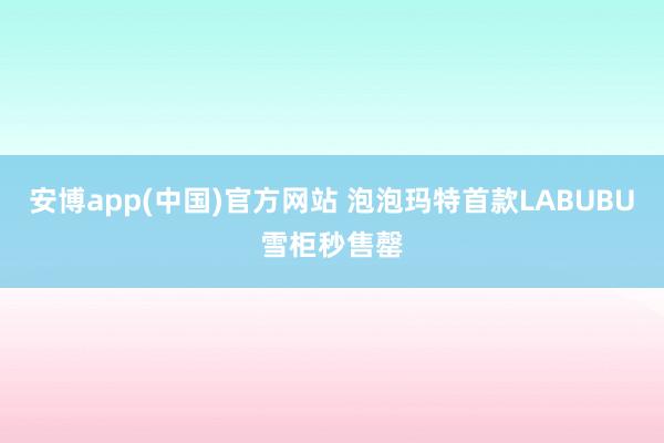 安博app(中国)官方网站 泡泡玛特首款LABUBU雪柜秒售罄