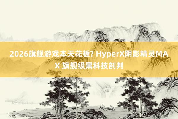 2026旗舰游戏本天花板? HyperX阴影精灵MAX 旗舰级黑科技剖判