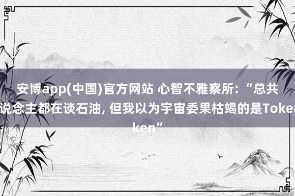 安博app(中国)官方网站 心智不雅察所: “总共东说念主都在谈石油, 但我以为宇宙委果枯竭的是Token”