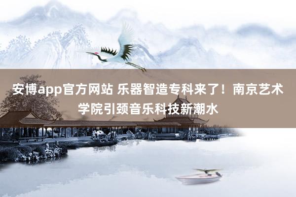 安博app官方网站 乐器智造专科来了！南京艺术学院引颈音乐科技新潮水