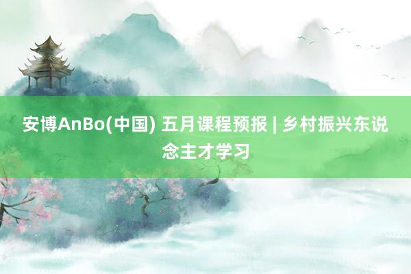 安博AnBo(中国) 五月课程预报 | 乡村振兴东说念主才学习