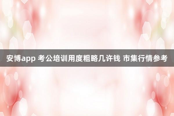 安博app 考公培训用度粗略几许钱 市集行情参考