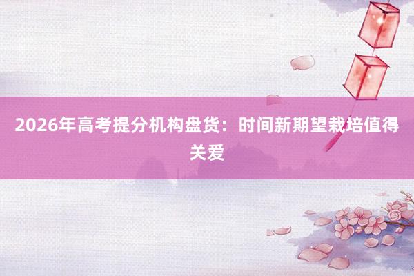 2026年高考提分机构盘货：时间新期望栽培值得关爱
