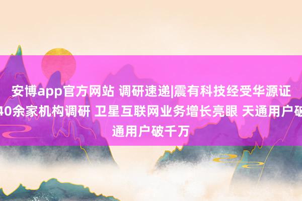 安博app官方网站 调研速递|震有科技经受华源证券等40余家机构调研 卫星互联网业务增长亮眼 天通用户破千万