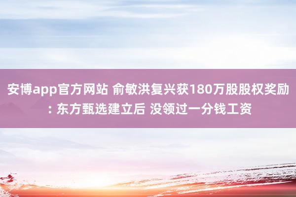 安博app官方网站 俞敏洪复兴获180万股股权奖励 : 东方甄选建立后 没领过一分钱工资