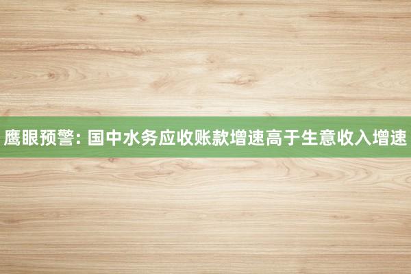 鹰眼预警: 国中水务应收账款增速高于生意收入增速