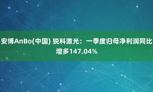 安博AnBo(中国) 锐科激光：一季度归母净利润同比增多147.04%