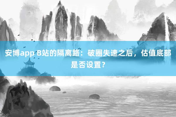 安博app B站的隔离路：破圈失速之后，估值底部是否设置？