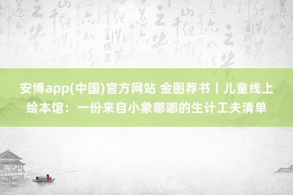 安博app(中国)官方网站 金图荐书丨儿童线上绘本馆：一份来自小象嘟嘟的生计工夫清单