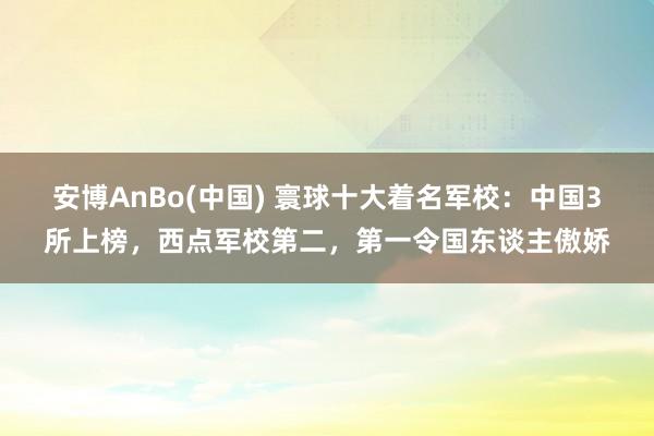 安博AnBo(中国) 寰球十大着名军校：中国3所上榜，西点军校第二，第一令国东谈主傲娇